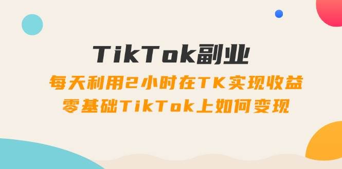 TikTok副业：每天利用2小时在TK实现收益，零基础TikTok上如何变现，34节程
